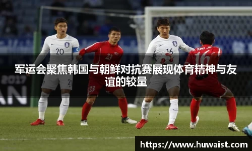 军运会聚焦韩国与朝鲜对抗赛展现体育精神与友谊的较量