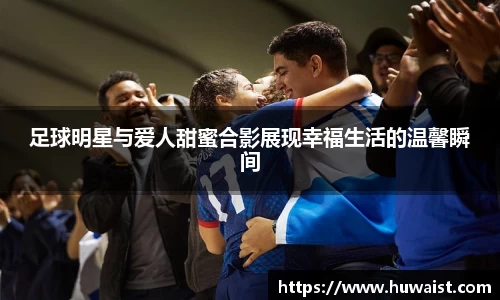 足球明星与爱人甜蜜合影展现幸福生活的温馨瞬间