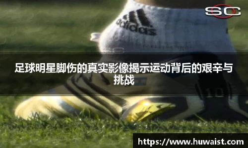 足球明星脚伤的真实影像揭示运动背后的艰辛与挑战